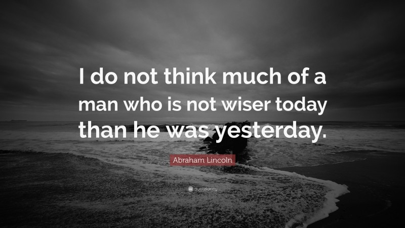 Abraham Lincoln Quote: “I do not think much of a man who is not wiser today than he was yesterday.”