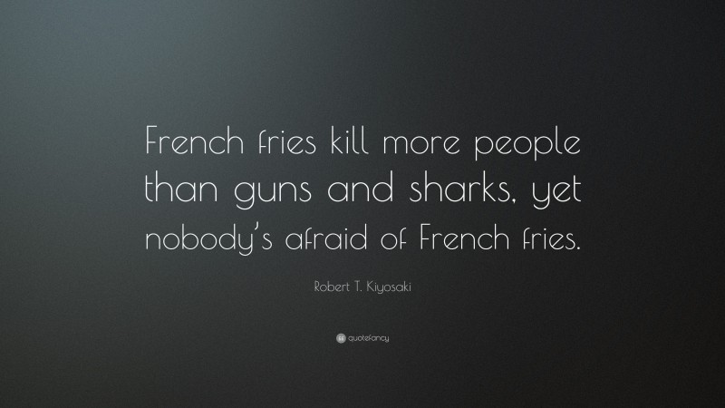 Robert T. Kiyosaki Quote: “French fries kill more people than guns and sharks, yet nobody’s afraid of French fries.”