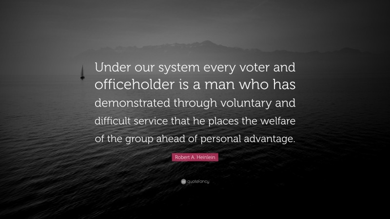 Robert A. Heinlein Quote: “Under our system every voter and officeholder is a man who has demonstrated through voluntary and difficult service that he places the welfare of the group ahead of personal advantage.”