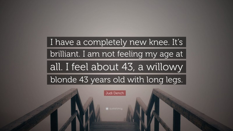 Judi Dench Quote: “I have a completely new knee. It’s brilliant. I am not feeling my age at all. I feel about 43, a willowy blonde 43 years old with long legs.”