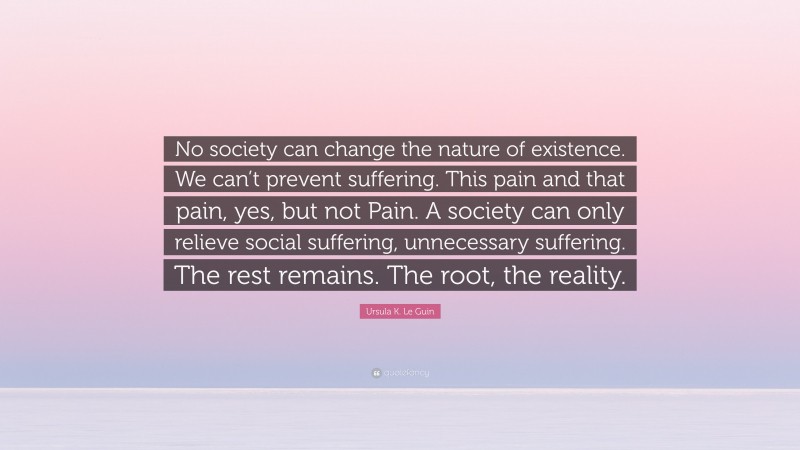 Ursula K. Le Guin Quote: “No society can change the nature of existence. We can’t prevent suffering. This pain and that pain, yes, but not Pain. A society can only relieve social suffering, unnecessary suffering. The rest remains. The root, the reality.”