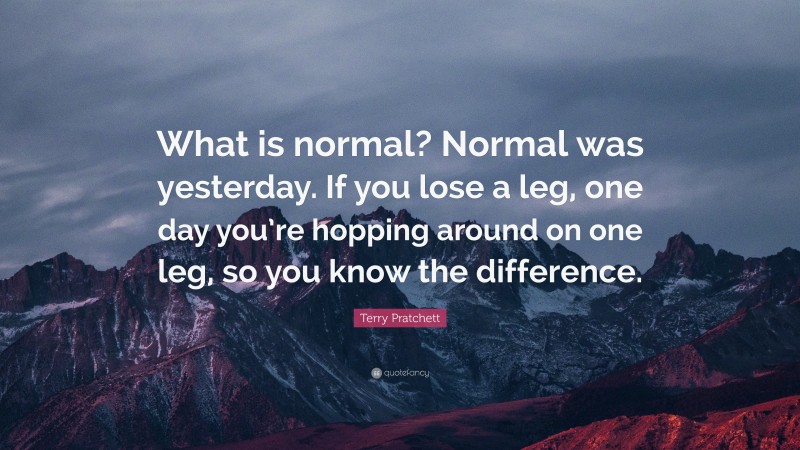 Terry Pratchett Quote: “What is normal? Normal was yesterday. If you lose a leg, one day you’re hopping around on one leg, so you know the difference.”