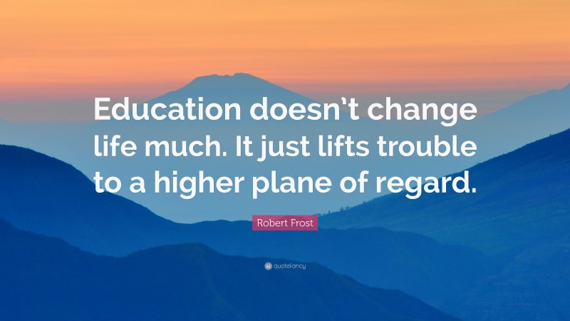 Robert Frost Quote: “Education doesn’t change life much. It just lifts trouble to a higher plane of regard.”