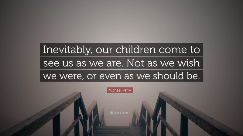 Michael Perry Quote: “Inevitably, our children come to see us as we are. Not as we wish we were, or even as we should be.”