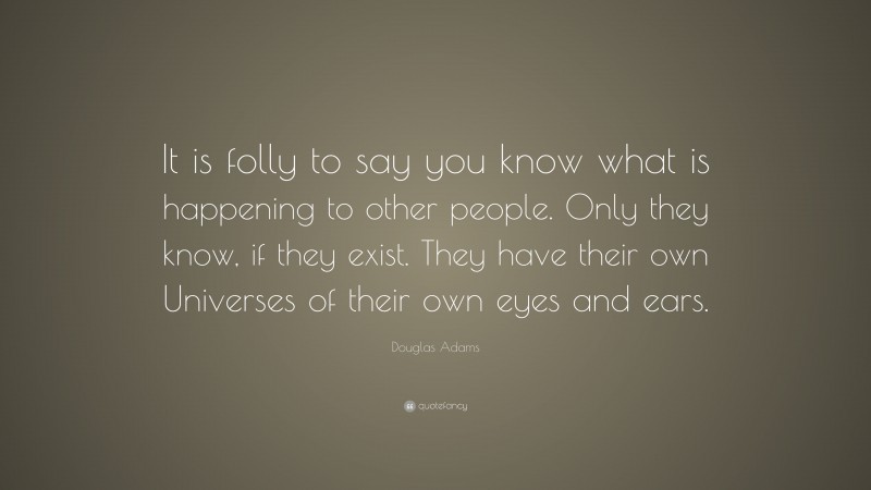 Douglas Adams Quote: “It is folly to say you know what is happening to other people. Only they know, if they exist. They have their own Universes of their own eyes and ears.”