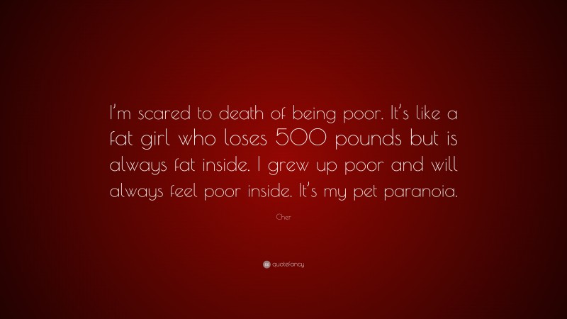 Cher Quote: “I’m scared to death of being poor. It’s like a fat girl who loses 500 pounds but is always fat inside. I grew up poor and will always feel poor inside. It’s my pet paranoia.”