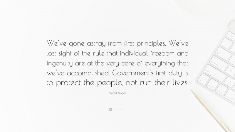 Ronald Reagan Quote: “We’ve gone astray from first principles. We’ve lost sight of the rule that individual freedom and ingenuity are at the very core of everything that we’ve accomplished. Government’s first duty is to protect the people, not run their lives.”