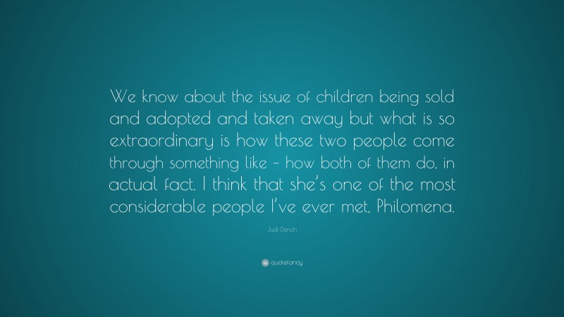 Judi Dench Quote: “We know about the issue of children being sold and adopted and taken away but what is so extraordinary is how these two people come through something like – how both of them do, in actual fact. I think that she’s one of the most considerable people I’ve ever met, Philomena.”