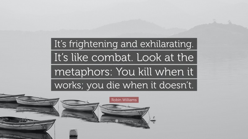 Robin Williams Quote: “It’s frightening and exhilarating. It’s like combat. Look at the metaphors: You kill when it works; you die when it doesn’t.”