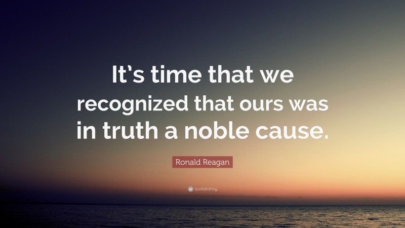 Ronald Reagan Quote: “It’s time that we recognized that ours was in truth a noble cause.”