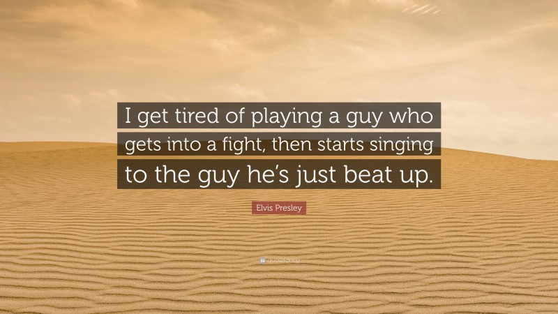 Elvis Presley Quote: “I get tired of playing a guy who gets into a fight, then starts singing to the guy he’s just beat up.”