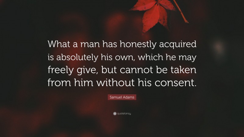 Samuel Adams Quote: “What a man has honestly acquired is absolutely his own, which he may freely give, but cannot be taken from him without his consent.”