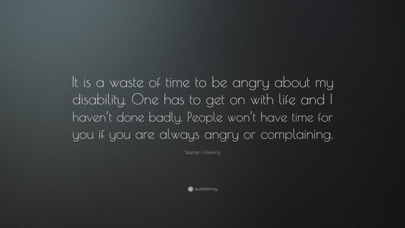 Stephen Hawking Quote: “It is a waste of time to be angry about my disability. One has to get on with life and I haven’t done badly. People won’t have time for you if you are always angry or complaining.”
