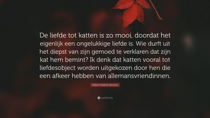 Willem Frederik Hermans Quote: “De liefde tot katten is zo mooi, doordat het eigenlijk een ongelukkige liefde is. Wie durft uit het diepst van zijn gemoed te verklaren dat zijn kat hem bemint? Ik denk dat katten vooral tot liefdesobject worden uitgekozen door hen die een afkeer hebben van allemansvriendinnen.”