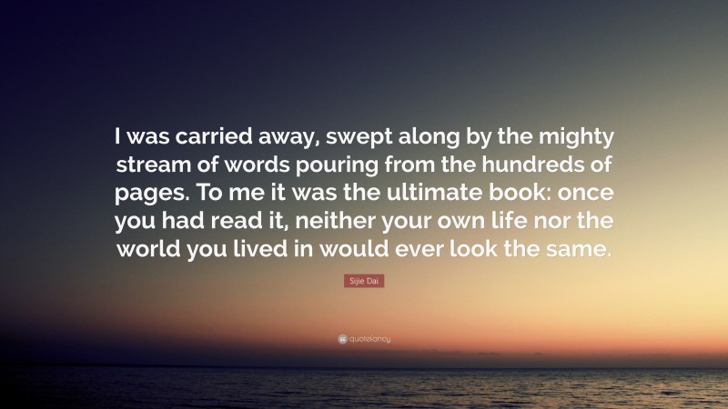 Sijie Dai Quote: “I was carried away, swept along by the mighty stream of words pouring from the hundreds of pages. To me it was the ultimate book: once you had read it, neither your own life nor the world you lived in would ever look the same.”