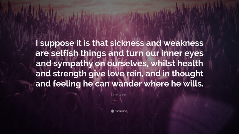 Bram Stoker Quote: “I suppose it is that sickness and weakness are selfish things and turn our inner eyes and sympathy on ourselves, whilst health and strength give love rein, and in thought and feeling he can wander where he wills.”
