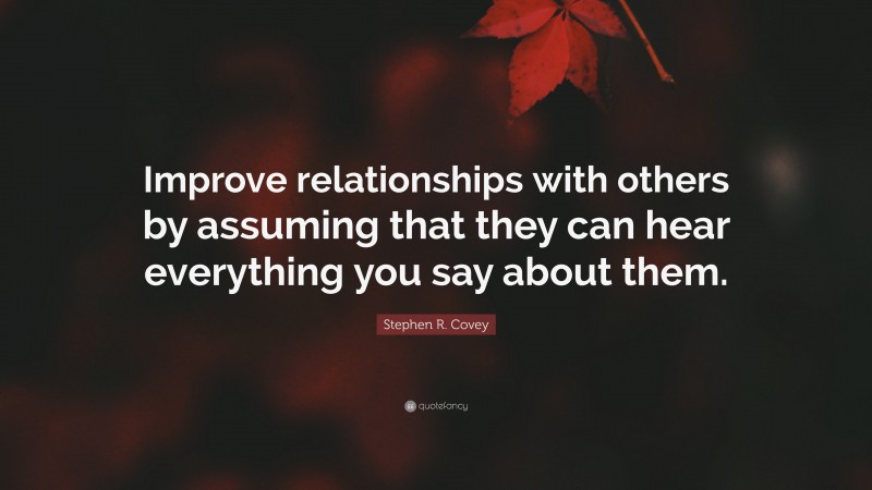 Stephen R. Covey Quote: “Improve relationships with others by assuming that they can hear everything you say about them.”