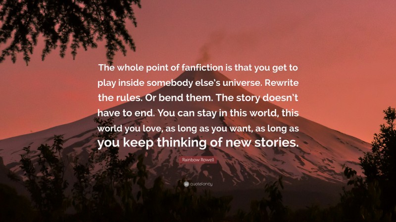 Rainbow Rowell Quote: “The whole point of fanfiction is that you get to play inside somebody else’s universe. Rewrite the rules. Or bend them. The story doesn’t have to end. You can stay in this world, this world you love, as long as you want, as long as you keep thinking of new stories.”