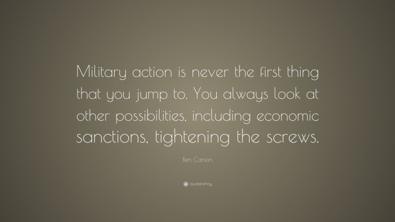 Ben Carson Quote: “Military action is never the first thing that you jump to. You always look at other possibilities, including economic sanctions, tightening the screws.”