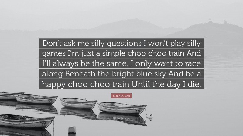 Stephen King Quote: “Don’t ask me silly questions I won’t play silly games I’m just a simple choo choo train And I’ll always be the same. I only want to race along Beneath the bright blue sky And be a happy choo choo train Until the day I die.”