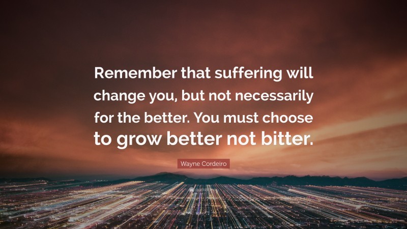 Wayne Cordeiro Quote: “Remember that suffering will change you, but not necessarily for the better. You must choose to grow better not bitter.”