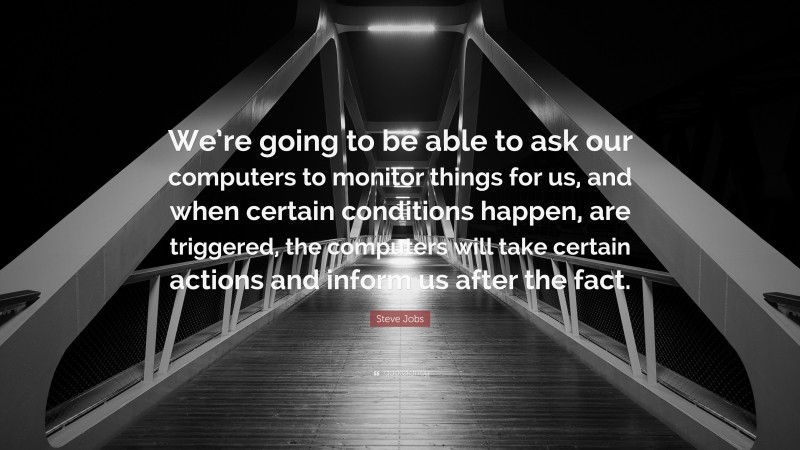 Steve Jobs Quote: “We’re going to be able to ask our computers to monitor things for us, and when certain conditions happen, are triggered, the computers will take certain actions and inform us after the fact.”