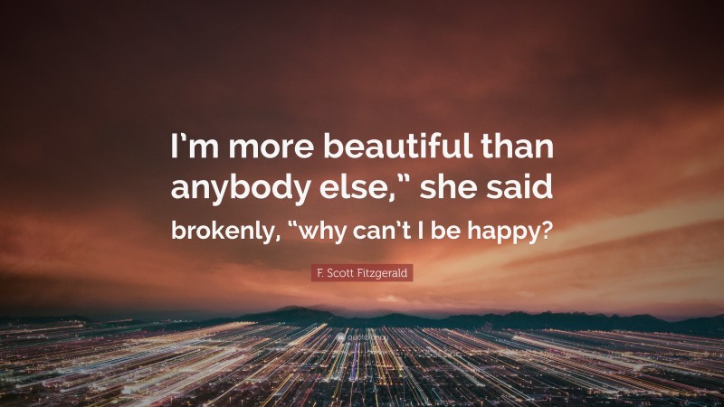 F. Scott Fitzgerald Quote: “I’m more beautiful than anybody else,” she said brokenly, “why can’t I be happy?”