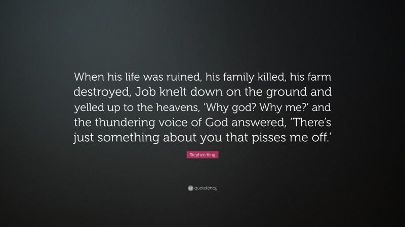 Stephen King Quote: “When his life was ruined, his family killed, his farm destroyed, Job knelt down on the ground and yelled up to the heavens, ‘Why god? Why me?’ and the thundering voice of God answered, ‘There’s just something about you that pisses me off.’”