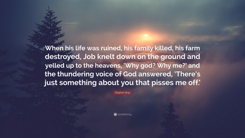 Stephen King Quote: “When his life was ruined, his family killed, his farm destroyed, Job knelt down on the ground and yelled up to the heavens, ‘Why god? Why me?’ and the thundering voice of God answered, ‘There’s just something about you that pisses me off.’”