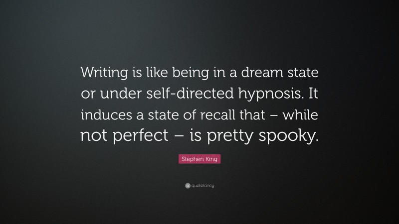 Stephen King Quote: “Writing is like being in a dream state or under self-directed hypnosis. It induces a state of recall that – while not perfect – is pretty spooky.”