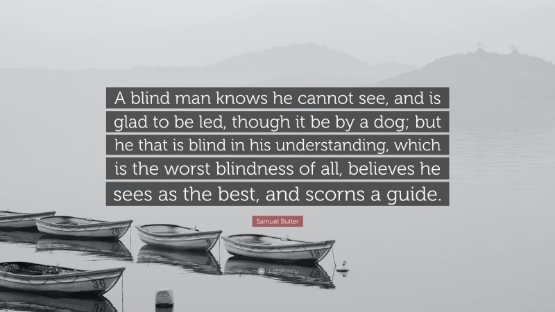 Samuel Butler Quote: “A blind man knows he cannot see, and is glad to be led, though it be by a dog; but he that is blind in his understanding, which is the worst blindness of all, believes he sees as the best, and scorns a guide.”
