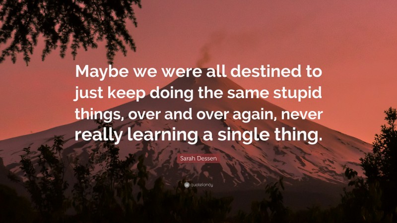 Sarah Dessen Quote: “Maybe we were all destined to just keep doing the same stupid things, over and over again, never really learning a single thing.”
