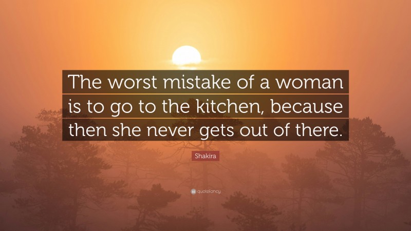 Shakira Quote: “The worst mistake of a woman is to go to the kitchen, because then she never gets out of there.”