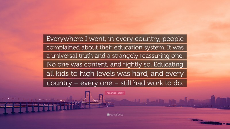 Amanda Ripley Quote: “Everywhere I went, in every country, people complained about their education system. It was a universal truth and a strangely reassuring one. No one was content, and rightly so. Educating all kids to high levels was hard, and every country – every one – still had work to do.”