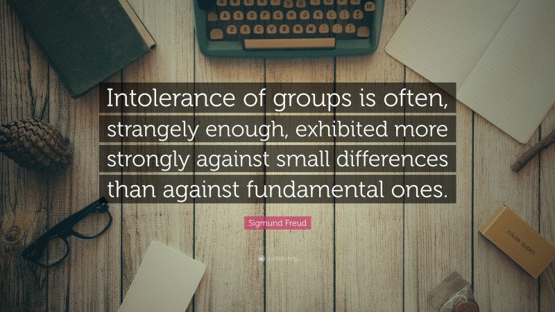 Sigmund Freud Quote: “Intolerance of groups is often, strangely enough, exhibited more strongly against small differences than against fundamental ones.”