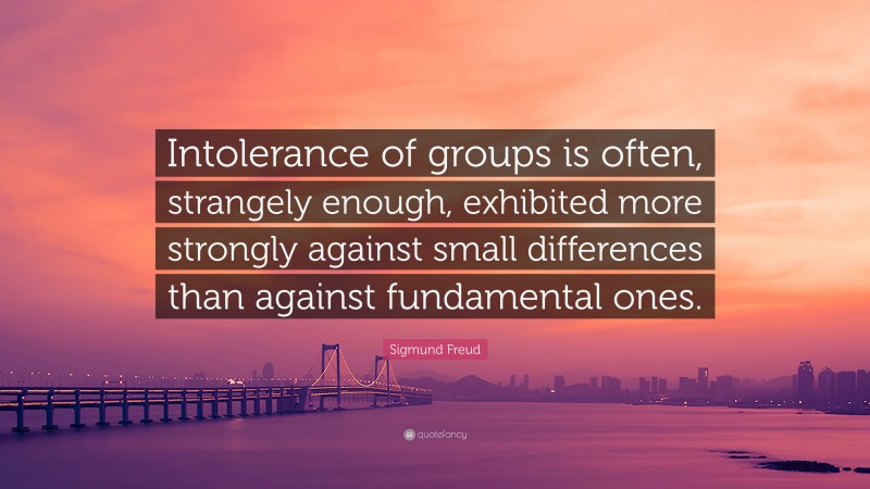 Sigmund Freud Quote: “Intolerance of groups is often, strangely enough, exhibited more strongly against small differences than against fundamental ones.”
