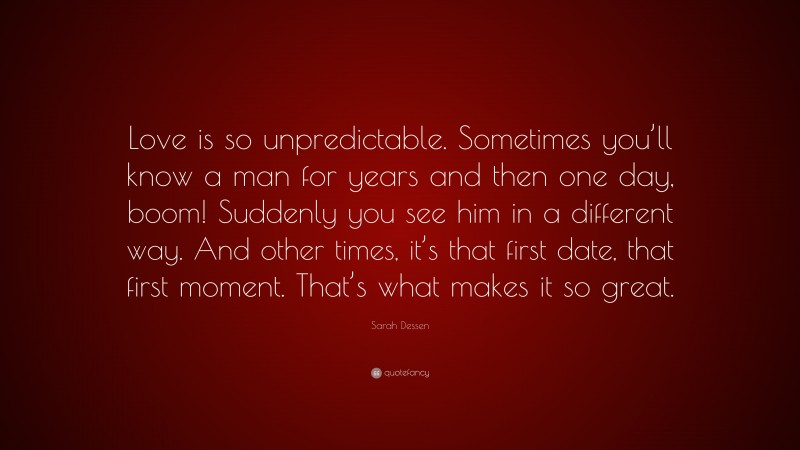 Sarah Dessen Quote: “Love is so unpredictable. Sometimes you’ll know a man for years and then one day, boom! Suddenly you see him in a different way. And other times, it’s that first date, that first moment. That’s what makes it so great.”