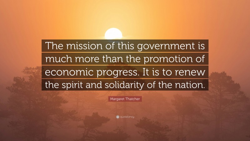 Margaret Thatcher Quote: “The mission of this government is much more than the promotion of economic progress. It is to renew the spirit and solidarity of the nation.”