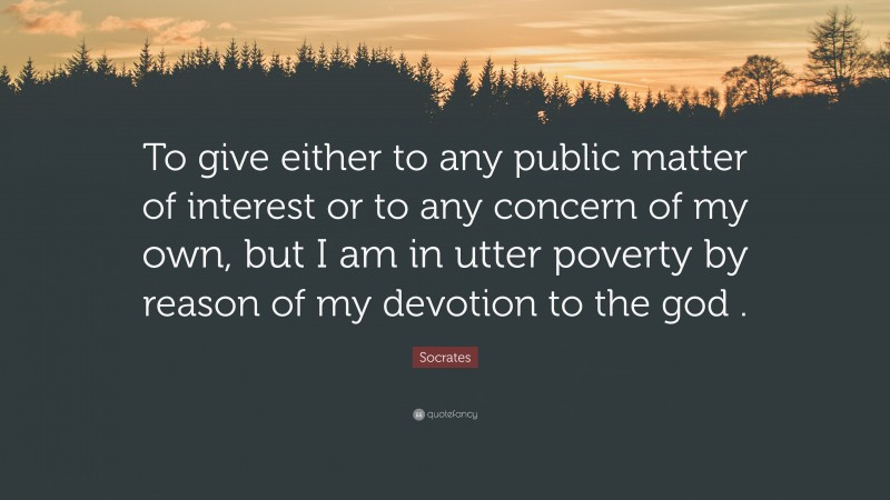 Socrates Quote: “To give either to any public matter of interest or to any concern of my own, but I am in utter poverty by reason of my devotion to the god .”