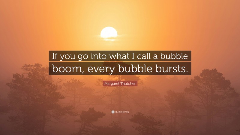 Margaret Thatcher Quote: “If you go into what I call a bubble boom, every bubble bursts.”