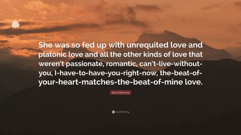 Sarra Manning Quote: “She was so fed up with unrequited love and platonic love and all the other kinds of love that weren’t passionate, romantic, can’t-live-without-you, I-have-to-have-you-right-now, the-beat-of-your-heart-matches-the-beat-of-mine love.”