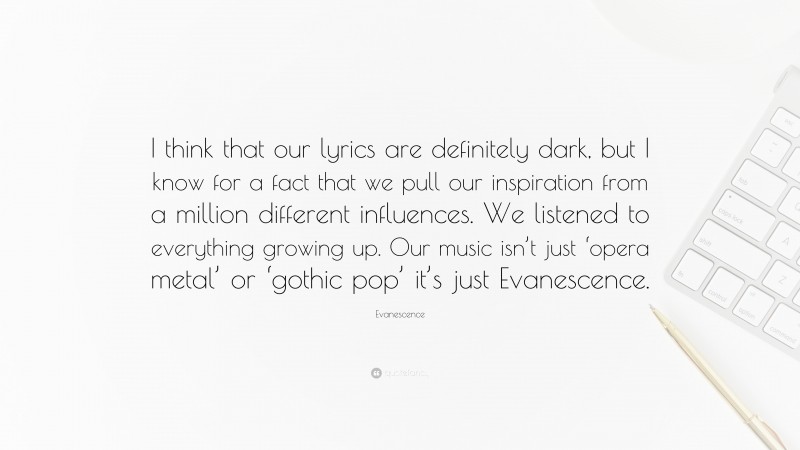Evanescence Quote: “I think that our lyrics are definitely dark, but I know for a fact that we pull our inspiration from a million different influences. We listened to everything growing up. Our music isn’t just ‘opera metal’ or ‘gothic pop’ it’s just Evanescence.”