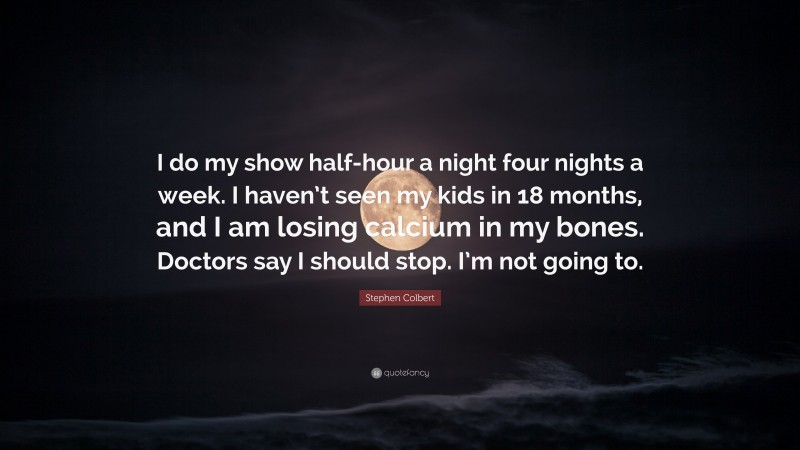 Stephen Colbert Quote: “I do my show half-hour a night four nights a week. I haven’t seen my kids in 18 months, and I am losing calcium in my bones. Doctors say I should stop. I’m not going to.”