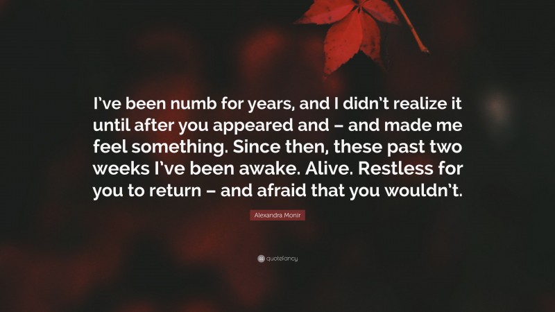 Alexandra Monir Quote: “I’ve been numb for years, and I didn’t realize it until after you appeared and – and made me feel something. Since then, these past two weeks I’ve been awake. Alive. Restless for you to return – and afraid that you wouldn’t.”