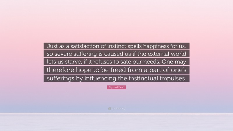 Sigmund Freud Quote: “Just as a satisfaction of instinct spells happiness for us, so severe suffering is caused us if the external world lets us starve, if it refuses to sate our needs. One may therefore hope to be freed from a part of one’s sufferings by influencing the instinctual impulses.”