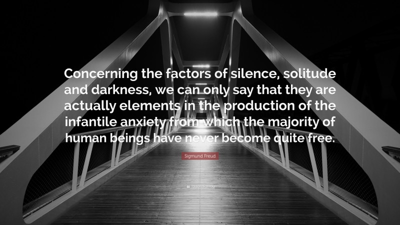 Sigmund Freud Quote: “Concerning the factors of silence, solitude and darkness, we can only say that they are actually elements in the production of the infantile anxiety from which the majority of human beings have never become quite free.”