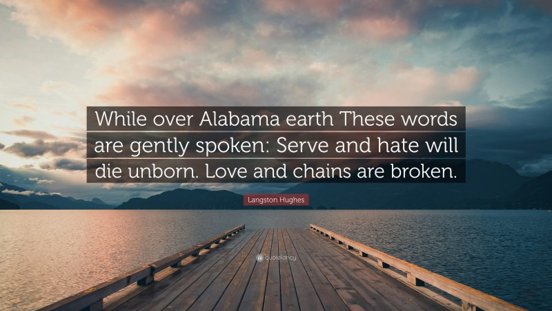 Langston Hughes Quote: “While over Alabama earth These words are gently spoken: Serve and hate will die unborn. Love and chains are broken.”