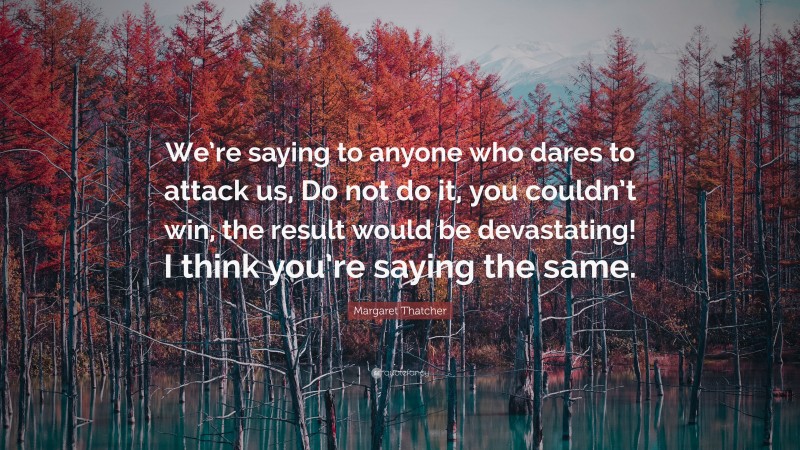 Margaret Thatcher Quote: “We’re saying to anyone who dares to attack us, Do not do it, you couldn’t win, the result would be devastating! I think you’re saying the same.”