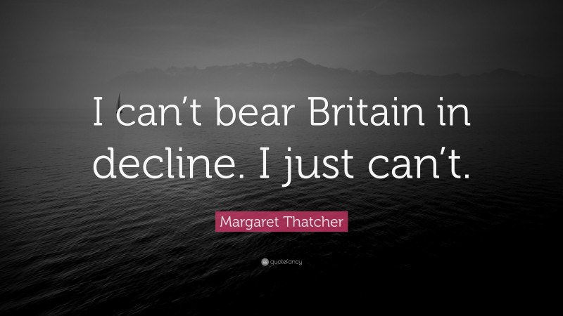 Margaret Thatcher Quote: “I can’t bear Britain in decline. I just can’t.”