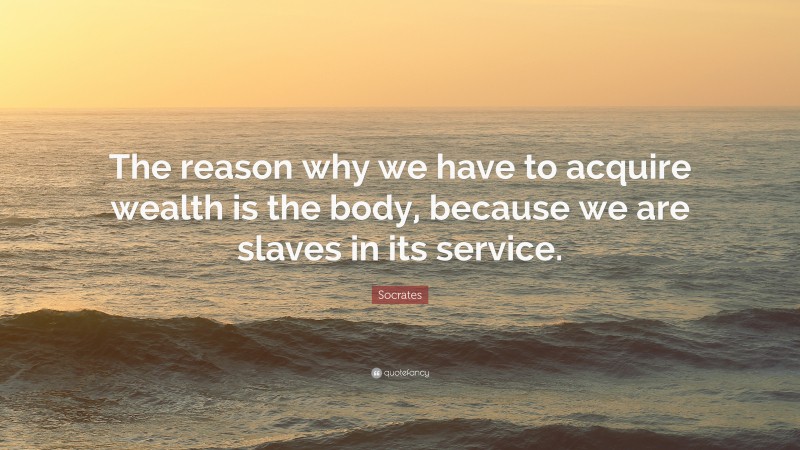 Socrates Quote: “The reason why we have to acquire wealth is the body, because we are slaves in its service.”